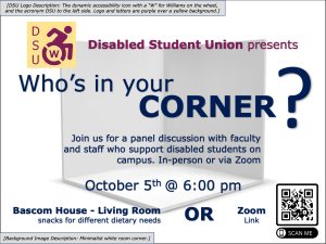 A minimalist white room corner overlaid by text that reads "Disabled Student Union presents Who's in your Corner? Join us for a panel discussion with faculty and staff who support disabled students on campus. In-person or via Zoom. October 5 at 6:00 pm. Bascom House - Living room; snacks for different dietary needs or Zoom link" with a QR code next to the text that says "scan me." The DSU logo is at the top, which is the dynamic accessibility icon with a "W" for Williams on the wheel, and the acronym DSU to the left side. Logo and letters are purple over a yellow background.